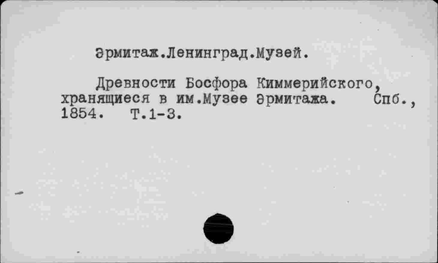 ﻿Эрмитаж.Ленинград.Музей.
Древности Босфора Киммерийского, хранящиеся в им.Музее эрмитажа. Спб., 1854.	Т.1-3.